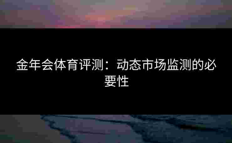金年会体育评测：动态市场监测的必要性