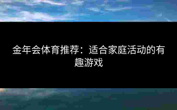 金年会体育推荐：适合家庭活动的有趣游戏