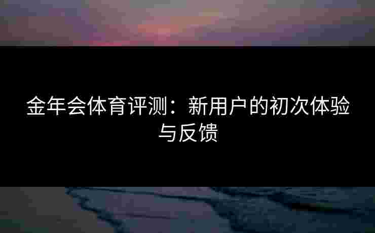 金年会体育评测：新用户的初次体验与反馈