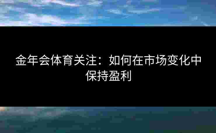 金年会体育关注：如何在市场变化中保持盈利