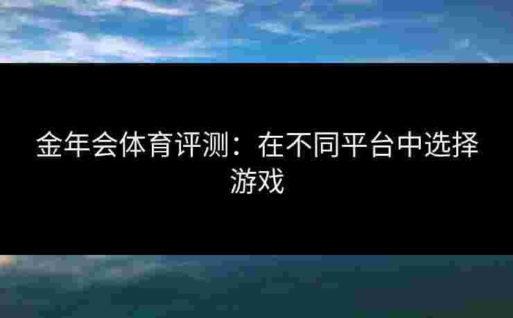 金年会体育评测:在不同平台中选择游戏 金年会体育评测:在不同平台中选择游戏