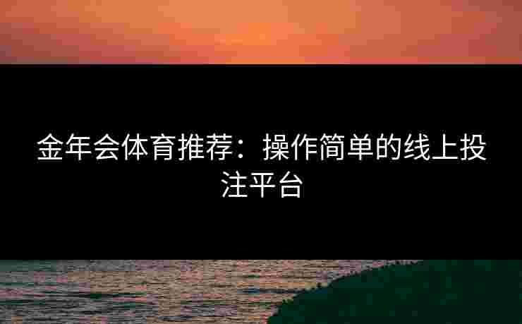 金年会体育推荐:操作简单的线上投注平台 金年会体育推荐:操作简单的线上投注平台