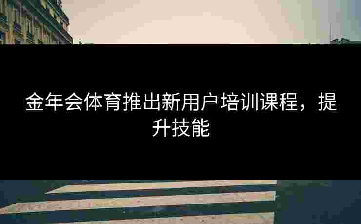 金年会体育推出新用户培训课程,提升技能 金年会体育推出新用户培训课程,提升技能