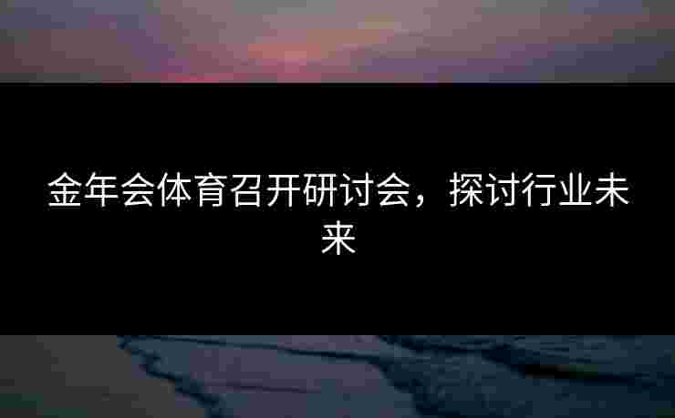 金年会体育召开研讨会，探讨行业未来