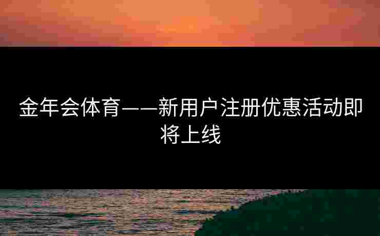 金年会体育——新用户注册优惠活动即将上线